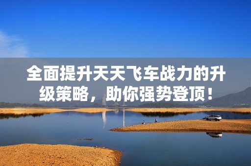 全面提升天天飞车战力的升级策略，助你强势登顶！