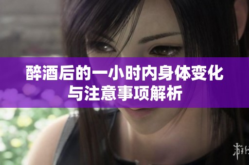 醉酒后的一小时内身体变化与注意事项解析