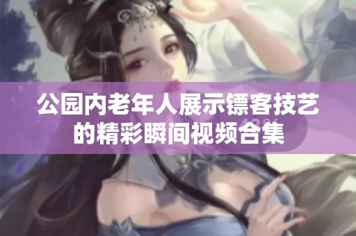 公园内老年人展示镖客技艺的精彩瞬间视频合集