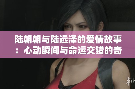 陆朝朝与陆远泽的爱情故事：心动瞬间与命运交错的奇妙旅程