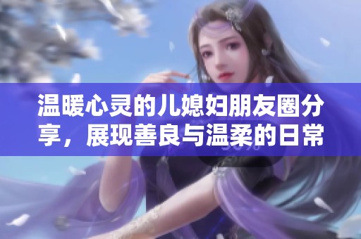 温暖心灵的儿媳妇朋友圈分享，展现善良与温柔的日常点滴