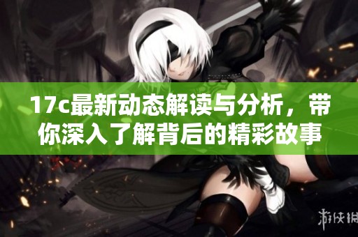 17c最新动态解读与分析，带你深入了解背后的精彩故事