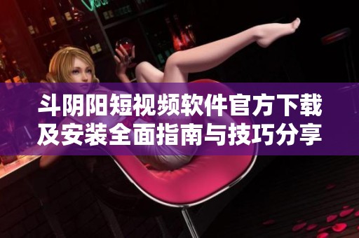 斗阴阳短视频软件官方下载及安装全面指南与技巧分享