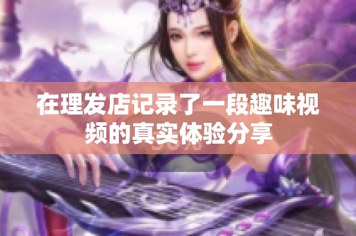 在理发店记录了一段趣味视频的真实体验分享