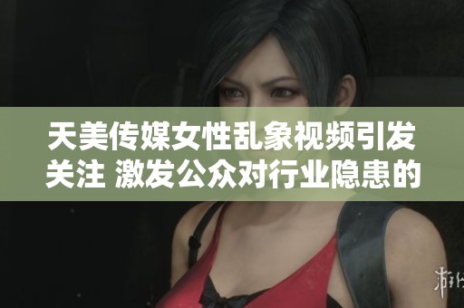天美传媒女性乱象视频引发关注 激发公众对行业隐患的讨论