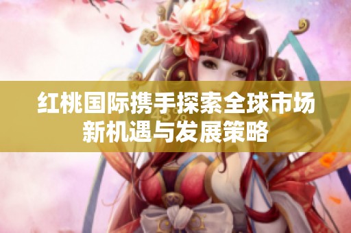 红桃国际携手探索全球市场新机遇与发展策略