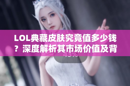 LOL典藏皮肤究竟值多少钱？深度解析其市场价值及背后原因