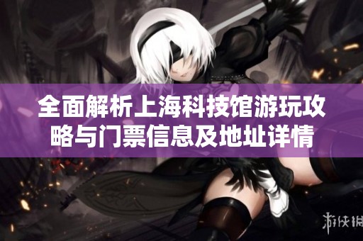全面解析上海科技馆游玩攻略与门票信息及地址详情
