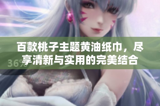 百款桃子主题黄油纸巾，尽享清新与实用的完美结合
