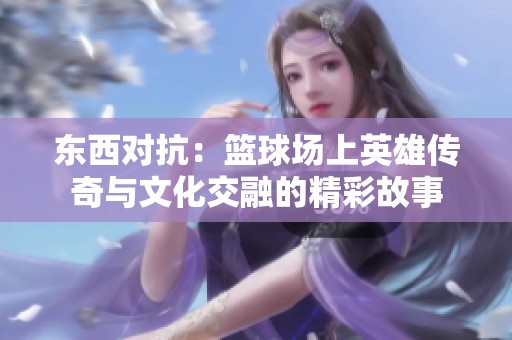 东西对抗：篮球场上英雄传奇与文化交融的精彩故事