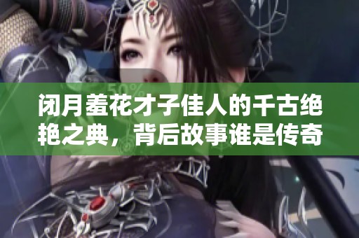 闭月羞花才子佳人的千古绝艳之典，背后故事谁是传奇主角