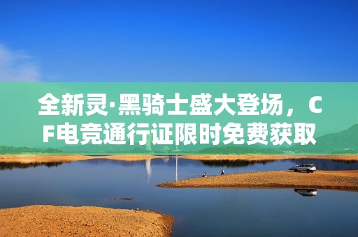 全新灵·黑骑士盛大登场，CF电竞通行证限时免费获取活动开放！