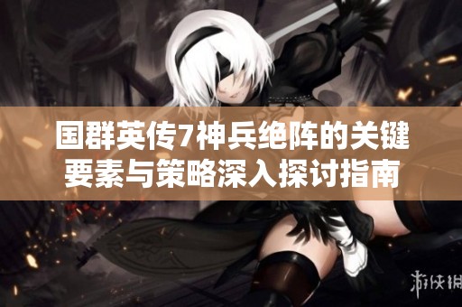 国群英传7神兵绝阵的关键要素与策略深入探讨指南