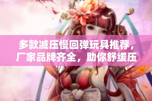 多款减压慢回弹玩具推荐，厂家品牌齐全，助你舒缓压力与放松心情