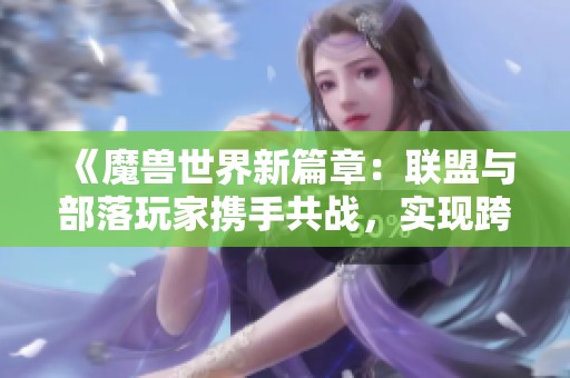 《魔兽世界新篇章：联盟与部落玩家携手共战，实现跨阵营合作》