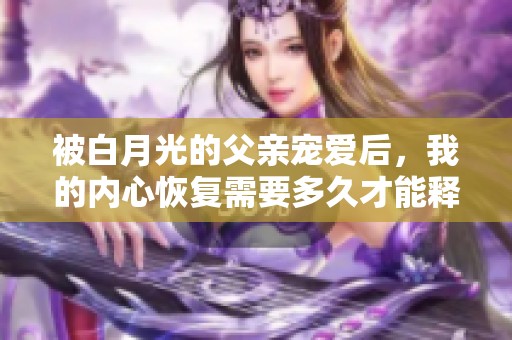 被白月光的父亲宠爱后，我的内心恢复需要多久才能释怀