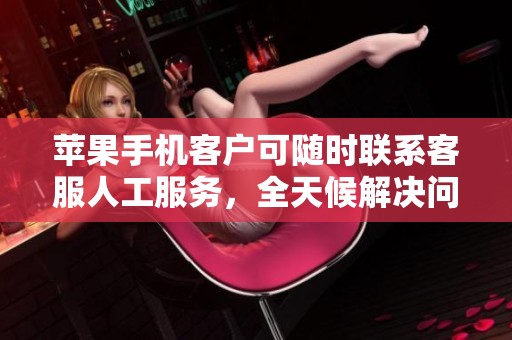 苹果手机客户可随时联系客服人工服务，全天候解决问题