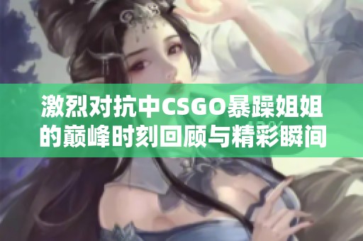 激烈对抗中CSGO暴躁姐姐的巅峰时刻回顾与精彩瞬间