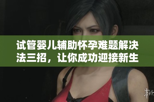 试管婴儿辅助怀孕难题解决法三招，让你成功迎接新生命