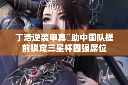 丁浩逆袭申真谞助中国队提前锁定三星杯四强席位