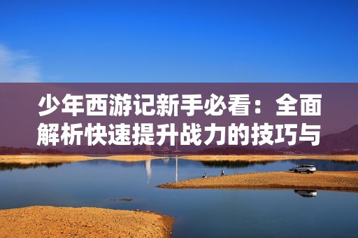 少年西游记新手必看：全面解析快速提升战力的技巧与方法