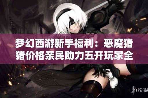 梦幻西游新手福利：恶魔猪猪价格亲民助力五开玩家全面提升体验