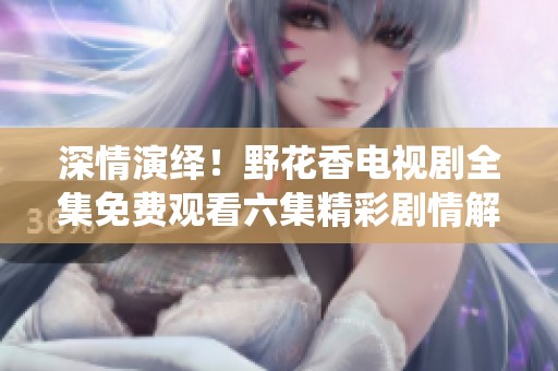 深情演绎！野花香电视剧全集免费观看六集精彩剧情解析