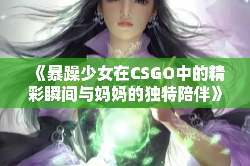 《暴躁少女在CSGO中的精彩瞬间与妈妈的独特陪伴》