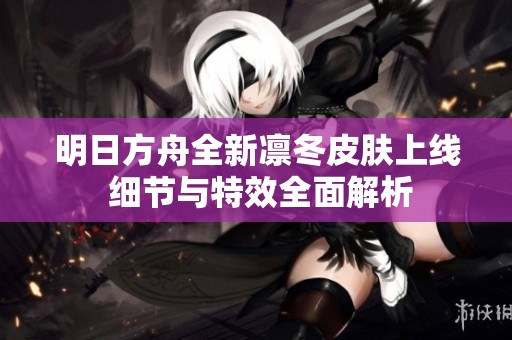 明日方舟全新凛冬皮肤上线 细节与特效全面解析