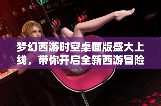 梦幻西游时空桌面版盛大上线，带你开启全新西游冒险之旅