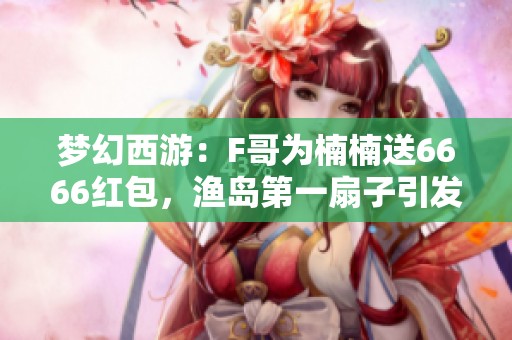 梦幻西游：F哥为楠楠送6666红包，渔岛第一扇子引发热议