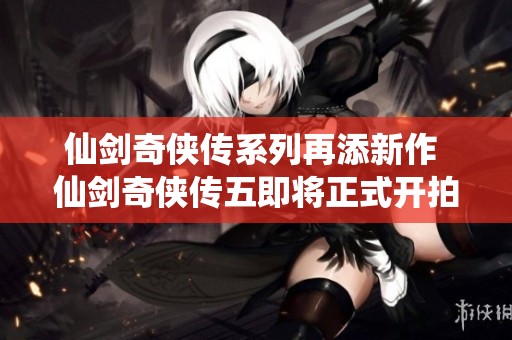 仙剑奇侠传系列再添新作 仙剑奇侠传五即将正式开拍的消息引关注