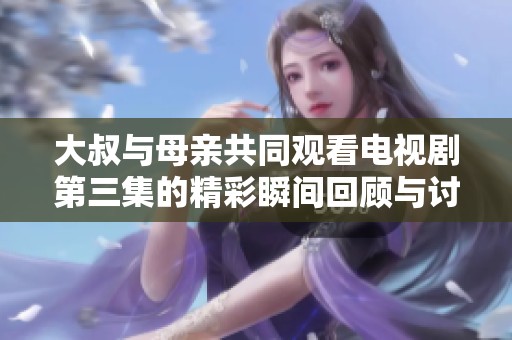 大叔与母亲共同观看电视剧第三集的精彩瞬间回顾与讨论