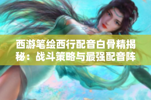 西游笔绘西行配音白骨精揭秘：战斗策略与最强配音阵容深度分析