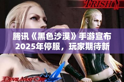 腾讯《黑色沙漠》手游宣布2025年停服，玩家期待新起点与创新玩法