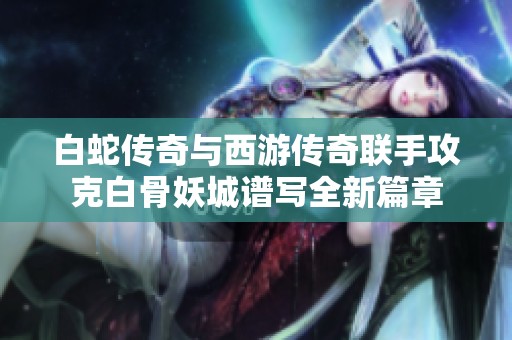 白蛇传奇与西游传奇联手攻克白骨妖城谱写全新篇章