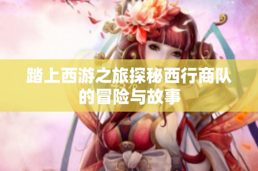 踏上西游之旅探秘西行商队的冒险与故事