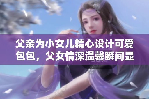 父亲为小女儿精心设计可爱包包，父女情深温馨瞬间显露无遗