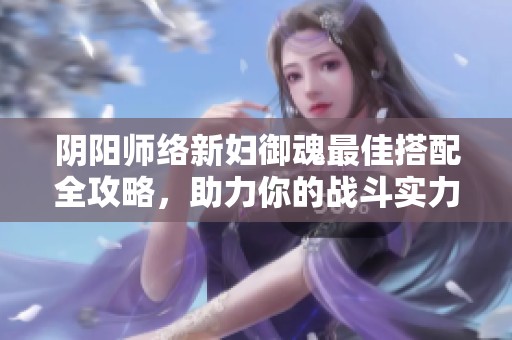 阴阳师络新妇御魂最佳搭配全攻略，助力你的战斗实力提升