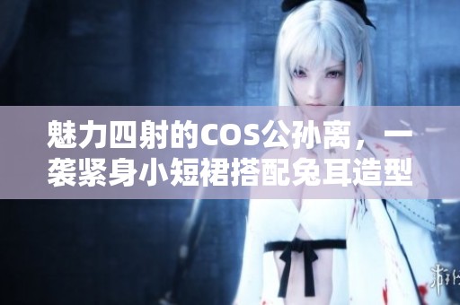 魅力四射的COS公孙离，一袭紧身小短裙搭配兔耳造型令众人惊艳