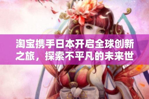 淘宝携手日本开启全球创新之旅，探索不平凡的未来世界