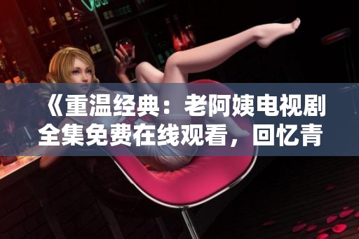 《重温经典：老阿姨电视剧全集免费在线观看，回忆青春故事》