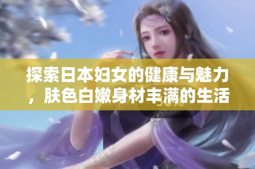 探索日本妇女的健康与魅力，肤色白嫩身材丰满的生活写照