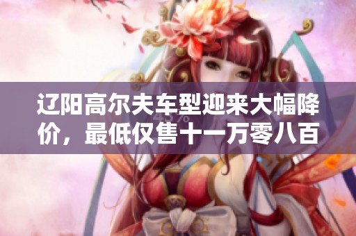 辽阳高尔夫车型迎来大幅降价，最低仅售十一万零八百元！