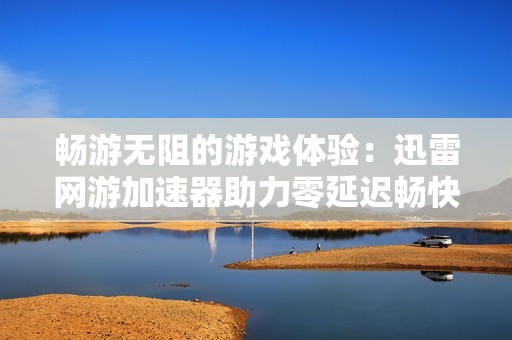 畅游无阻的游戏体验：迅雷网游加速器助力零延迟畅快游戏