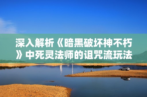 深入解析《暗黑破坏神不朽》中死灵法师的诅咒流玩法与战斗策略