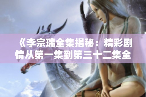 《李宗瑞全集揭秘：精彩剧情从第一集到第三十二集全解析》