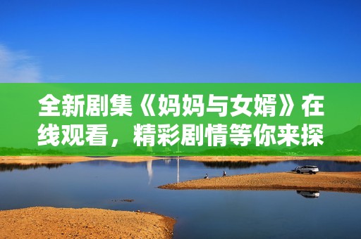 全新剧集《妈妈与女婿》在线观看，精彩剧情等你来探索与体验