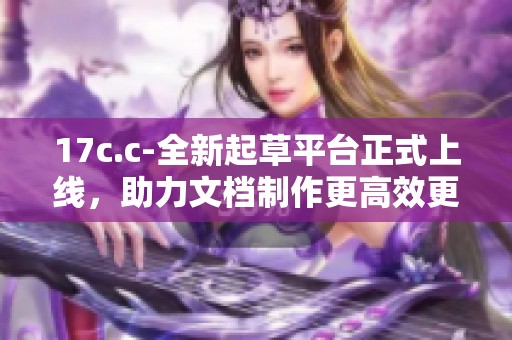 17c.c-全新起草平台正式上线，助力文档制作更高效更便捷