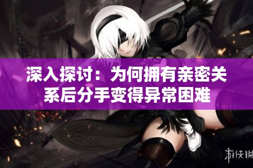 深入探讨：为何拥有亲密关系后分手变得异常困难